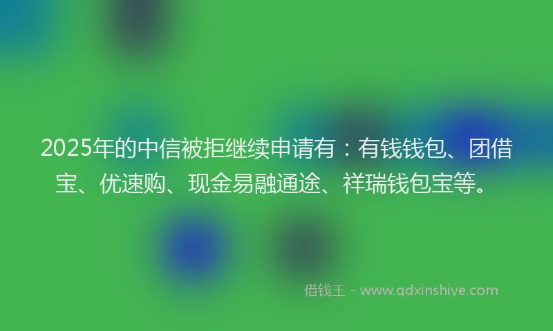 2025年的中信被拒继续申请有：有钱钱包、团借宝、优速购、现金易融通途、祥瑞钱包宝等。