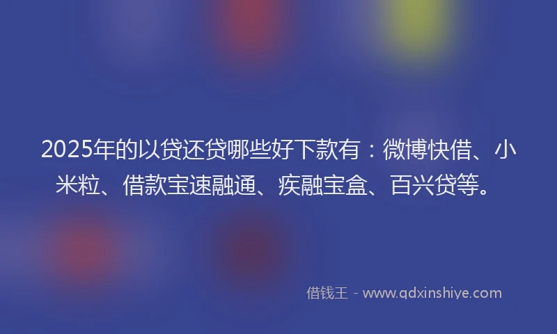 2025年的以贷还贷哪些好下款有：微博快借、小米粒、借款宝速融通、疾融宝盒、百兴贷等。