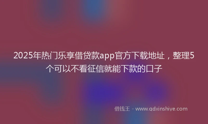 2025年热门乐享借贷款app官方下载地址，整理5个可以不看征信就能下款的口子