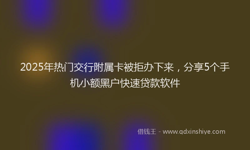 2025年热门交行附属卡被拒办下来，分享5个手机小额黑户快速贷款软件