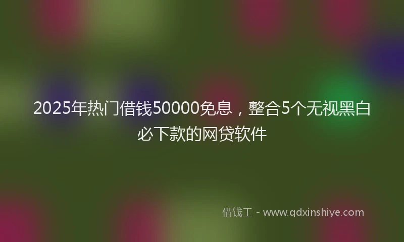 2025年热门借钱50000免息，整合5个无视黑白必下款的网贷软件