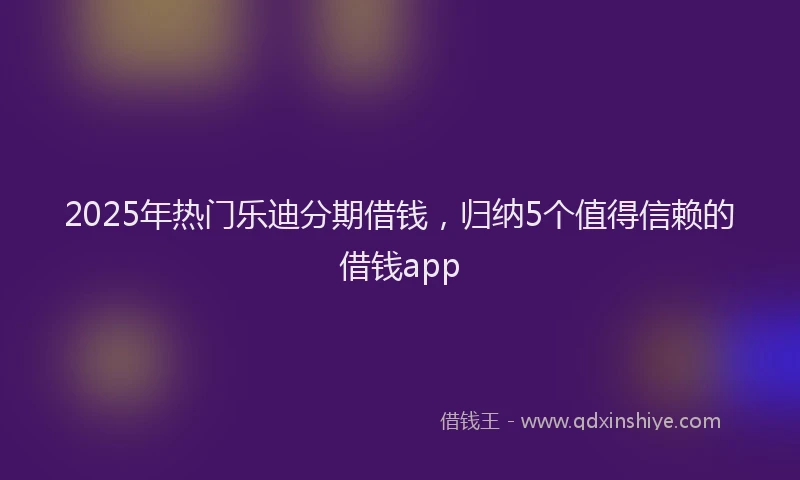 2025年热门乐迪分期借钱，归纳5个值得信赖的借钱app