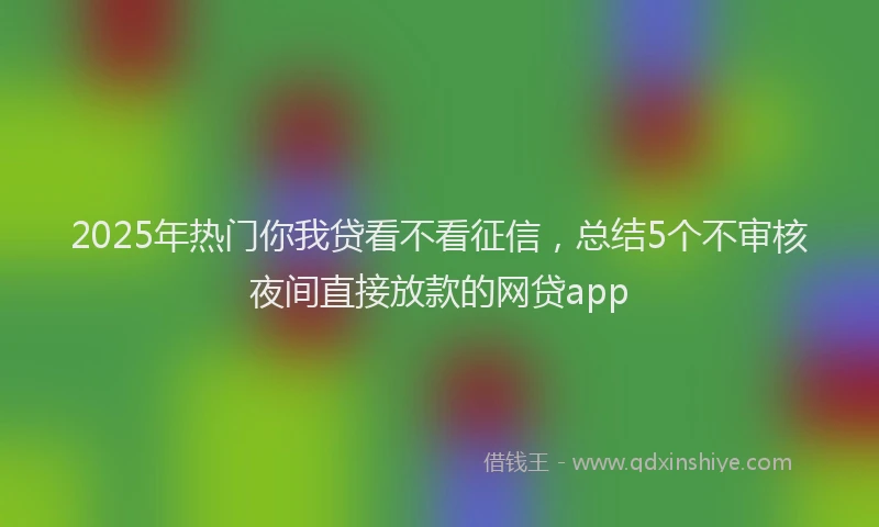 2025年热门你我贷看不看征信，总结5个不审核夜间直接放款的网贷app