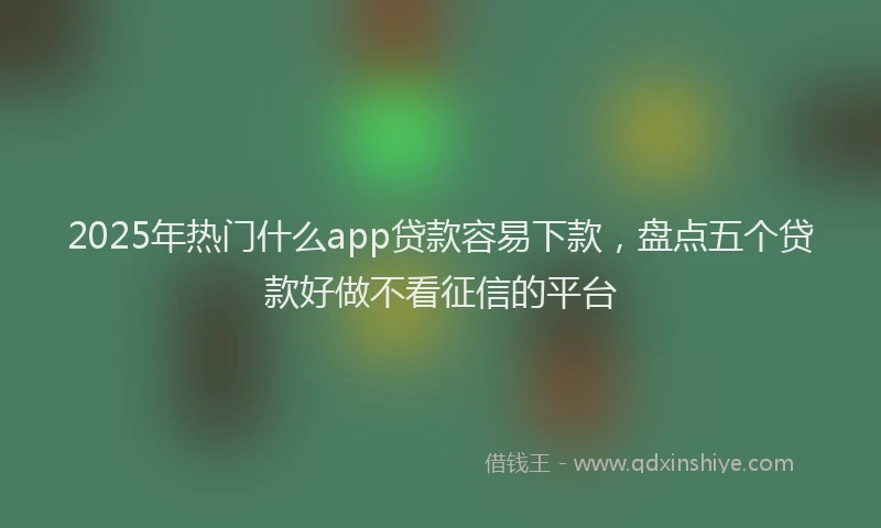 2025年热门什么app贷款容易下款，盘点五个贷款好做不看征信的平台