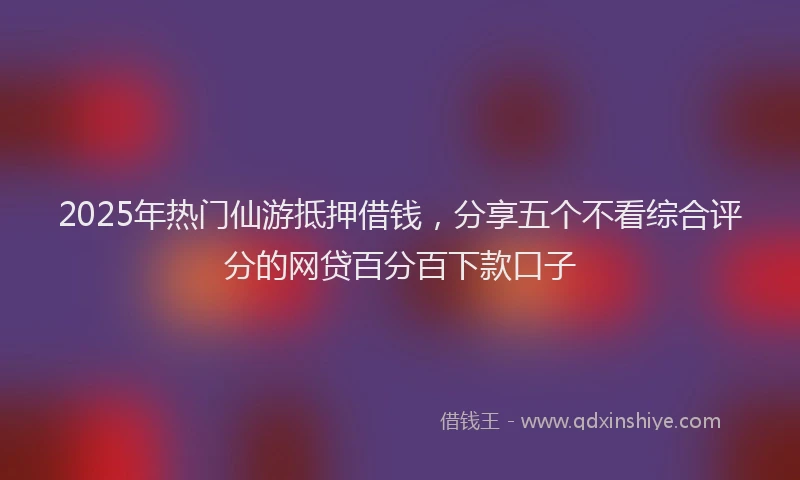 2025年热门仙游抵押借钱，分享五个不看综合评分的网贷百分百下款口子