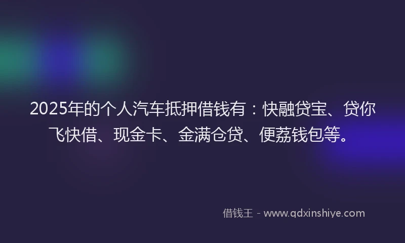 2025年的个人汽车抵押借钱有：快融贷宝、贷你飞快借、现金卡、金满仓贷、便荔钱包等。