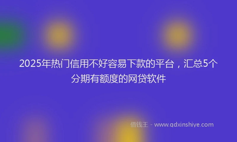 2025年热门信用不好容易下款的平台，汇总5个分期有额度的网贷软件