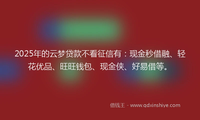 2025年的云梦贷款不看征信有：现金秒借融、轻花优品、旺旺钱包、现金侠、好易借等。