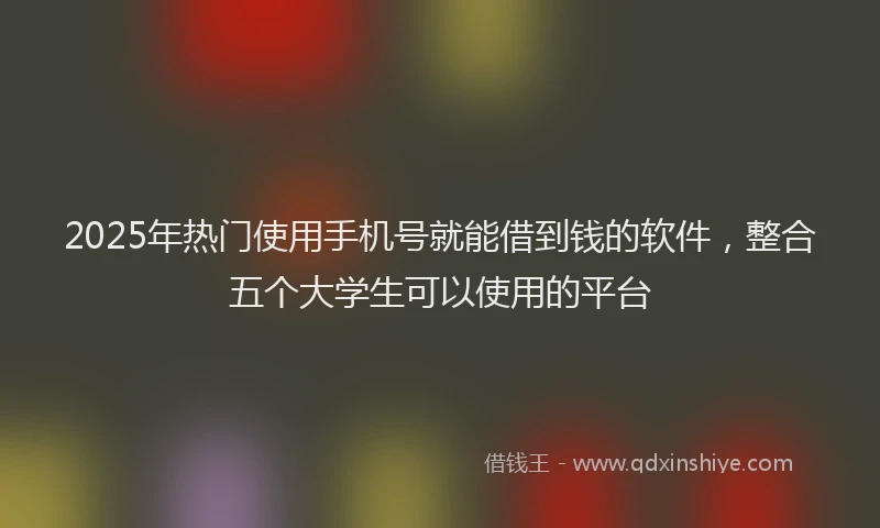 2025年热门使用手机号就能借到钱的软件，整合五个大学生可以使用的平台