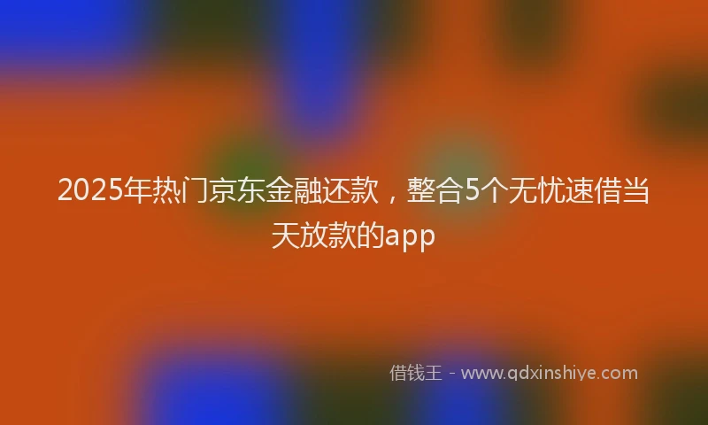 2025年热门京东金融还款，整合5个无忧速借当天放款的app