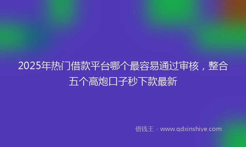 2025年热门借款平台哪个最容易通过审核，整合五个高炮口子秒下款最新