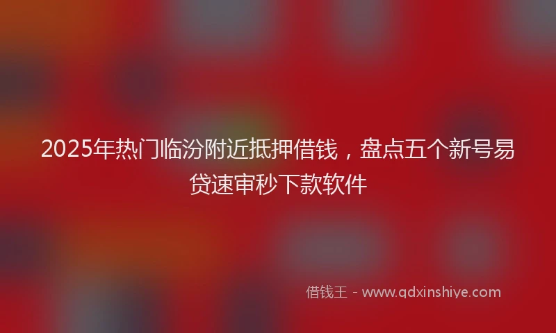 2025年热门临汾附近抵押借钱，盘点五个新号易贷速审秒下款软件