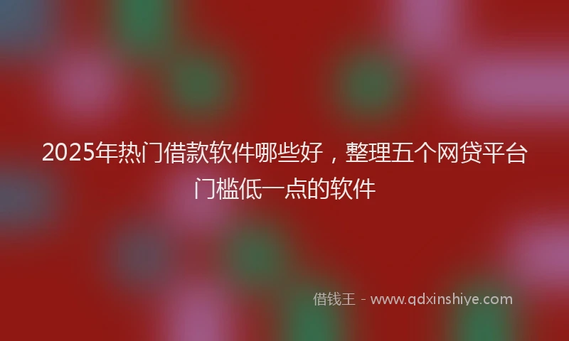 2025年热门借款软件哪些好，整理五个网贷平台门槛低一点的软件