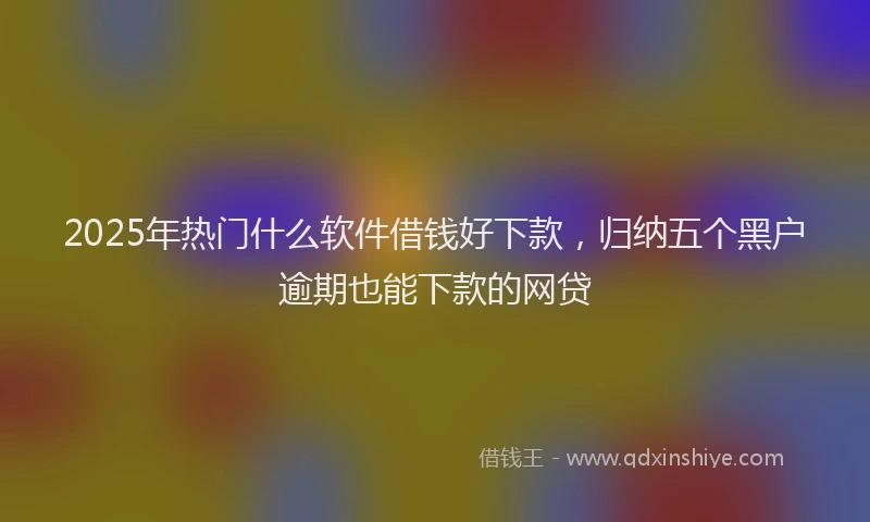 2025年热门什么软件借钱好下款，归纳五个黑户逾期也能下款的网贷