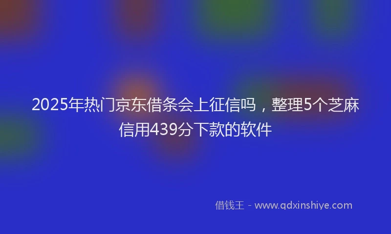 2025年热门京东借条会上征信吗，整理5个芝麻信用439分下款的软件