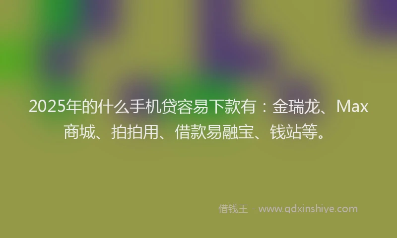 2025年的什么手机贷容易下款有：金瑞龙、Max商城、拍拍用、借款易融宝、钱站等。