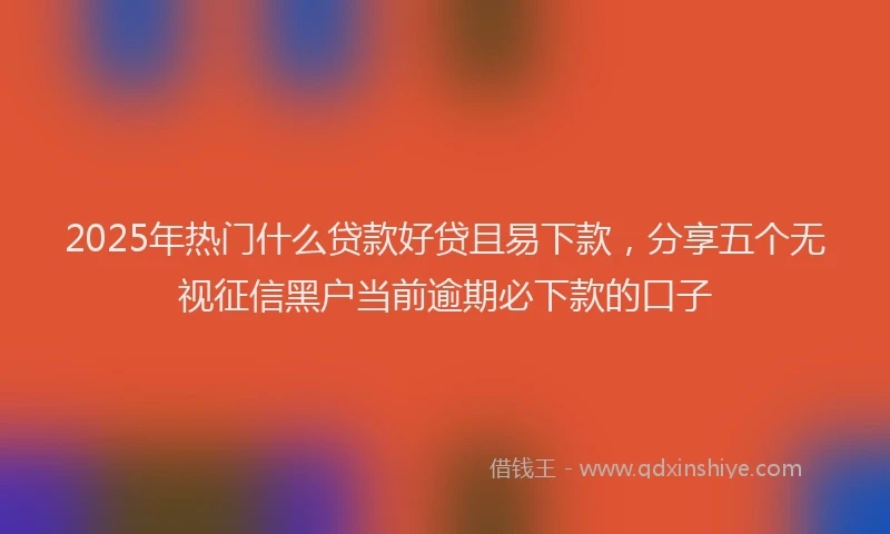 2025年热门什么贷款好贷且易下款，分享五个无视征信黑户当前逾期必下款的口子