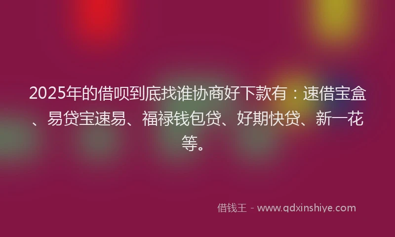 2025年的借呗到底找谁协商好下款有：速借宝盒、易贷宝速易、福禄钱包贷、好期快贷、新一花等。