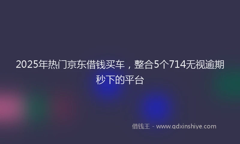 2025年热门京东借钱买车，整合5个714无视逾期秒下的平台