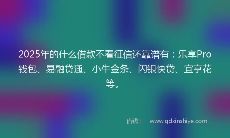 2025年的什么借款不看征信还靠谱有：乐享Pro钱包、易融贷通、小牛金条、闪银快贷、宜享花等。
