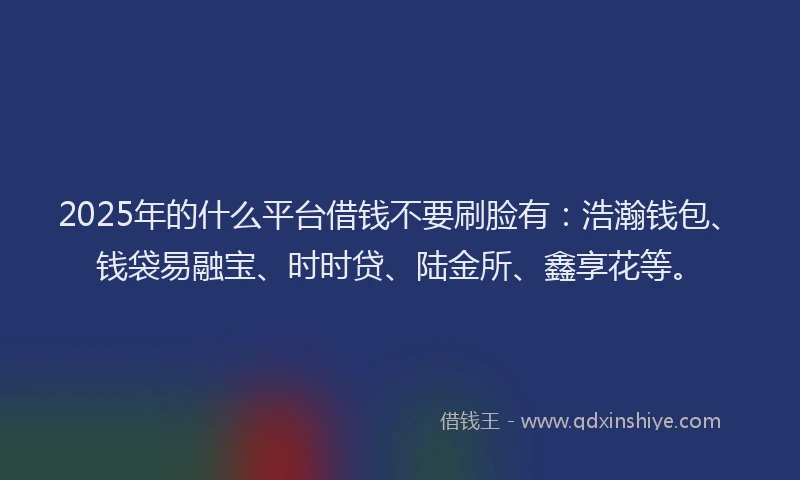 2025年的什么平台借钱不要刷脸有：浩瀚钱包、钱袋易融宝、时时贷、陆金所、鑫享花等。