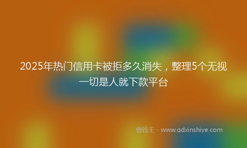 2025年热门信用卡被拒多久消失，整理5个无视一切是人就下款平台