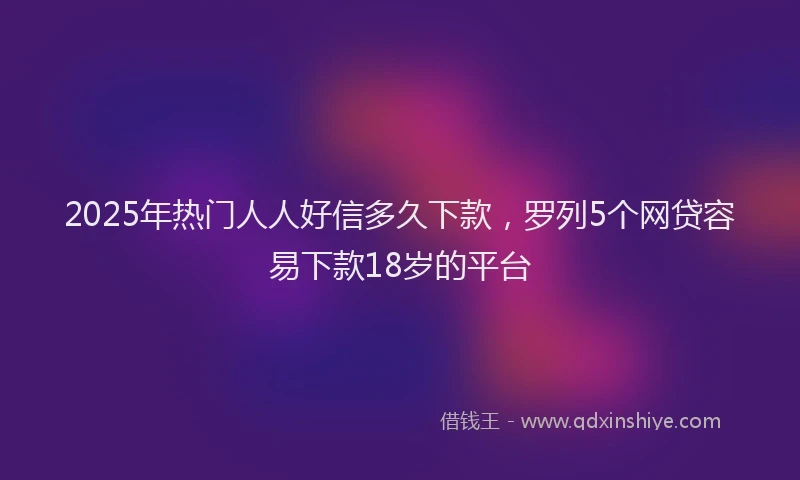 2025年热门人人好信多久下款，罗列5个网贷容易下款18岁的平台