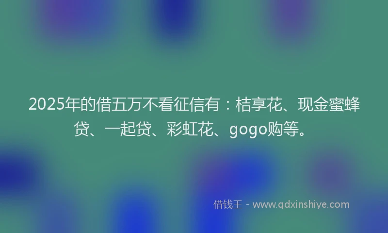 2025年的借五万不看征信有：桔享花、现金蜜蜂贷、一起贷、彩虹花、gogo购等。