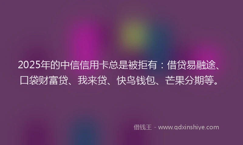 2025年的中信信用卡总是被拒有：借贷易融途、口袋财富贷、我来贷、快鸟钱包、芒果分期等。