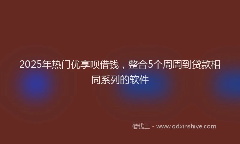2025年热门优享呗借钱，整合5个周周到贷款相同系列的软件