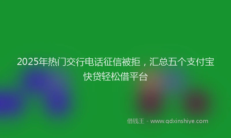 2025年热门交行电话征信被拒，汇总五个支付宝快贷轻松借平台