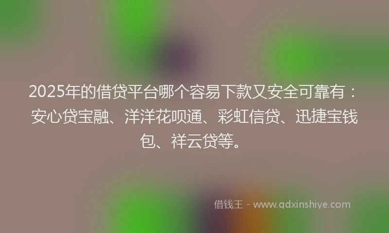 2025年的借贷平台哪个容易下款又安全可靠有：安心贷宝融、洋洋花呗通、彩虹信贷、迅捷宝钱包、祥云贷等。