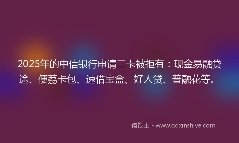2025年的中信银行申请二卡被拒有：现金易融贷途、便荔卡包、速借宝盒、好人贷、普融花等。