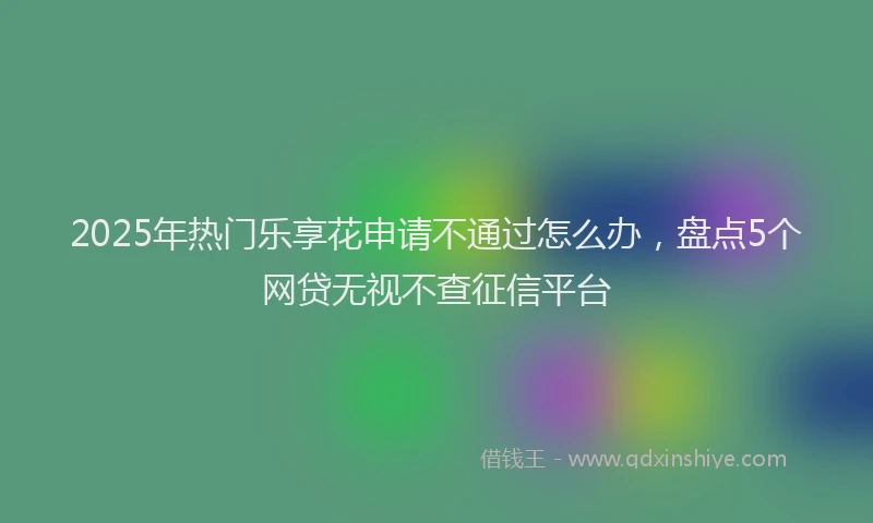 2025年热门乐享花申请不通过怎么办，盘点5个网贷无视不查征信平台
