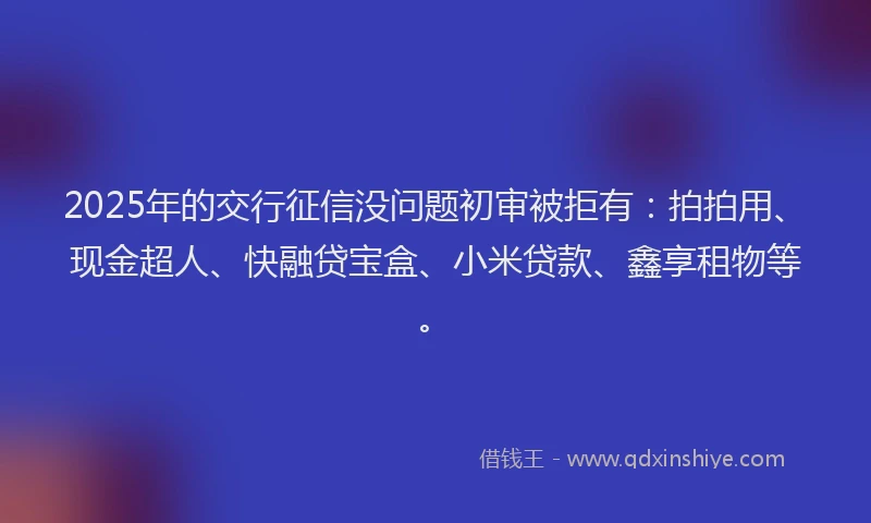 2025年的交行征信没问题初审被拒有：拍拍用、现金超人、快融贷宝盒、小米贷款、鑫享租物等。