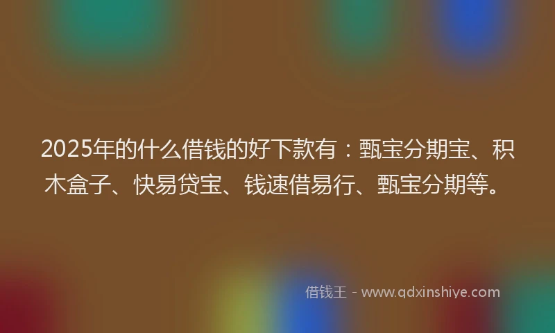 2025年的什么借钱的好下款有：甄宝分期宝、积木盒子、快易贷宝、钱速借易行、甄宝分期等。
