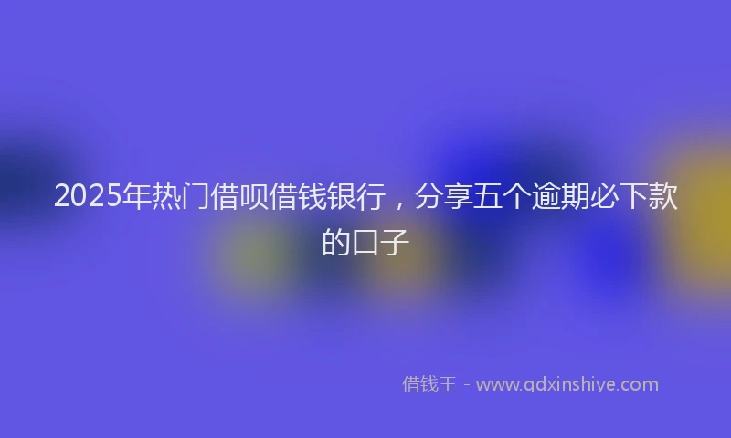 2025年热门借呗借钱银行，分享五个逾期必下款的口子