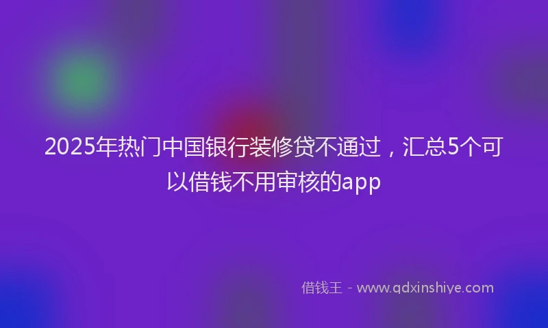 2025年热门中国银行装修贷不通过，汇总5个可以借钱不用审核的app