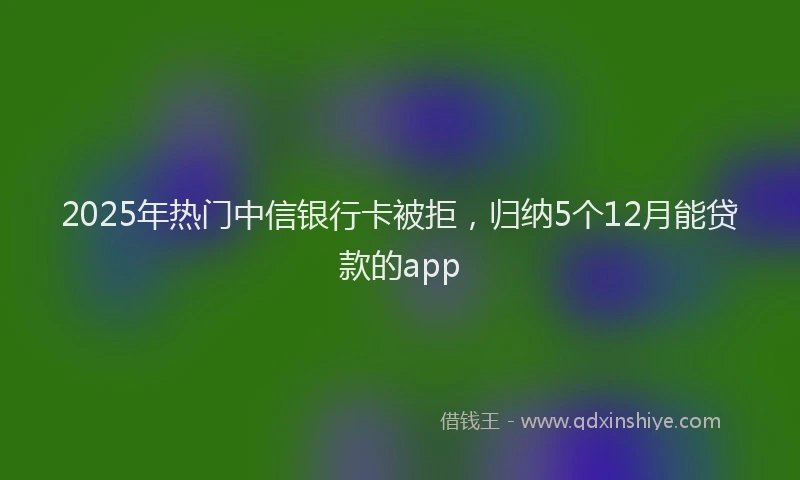 2025年热门中信银行卡被拒，归纳5个12月能贷款的app