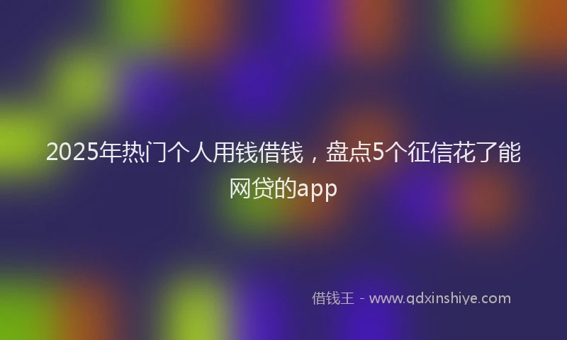 2025年热门个人用钱借钱，盘点5个征信花了能网贷的app
