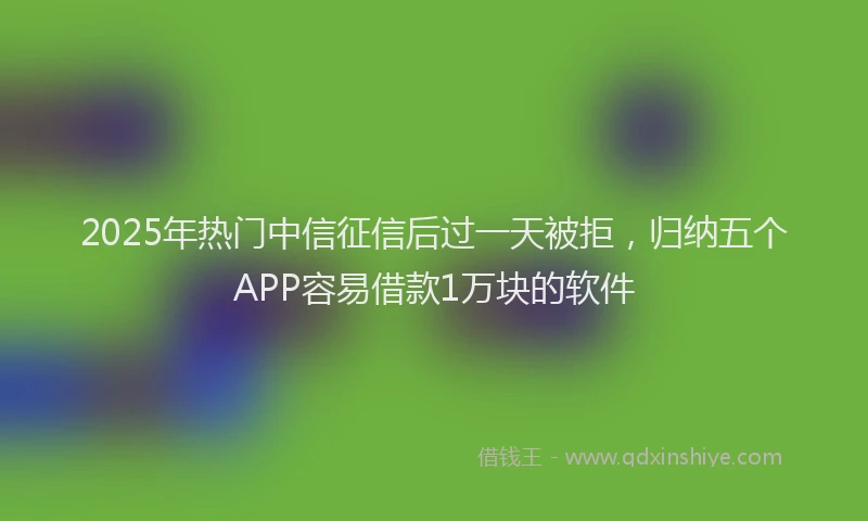 2025年热门中信征信后过一天被拒，归纳五个APP容易借款1万块的软件
