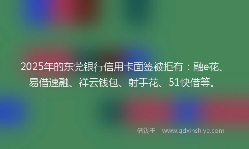 2025年的东莞银行信用卡面签被拒有：融e花、易借速融、祥云钱包、射手花、51快借等。