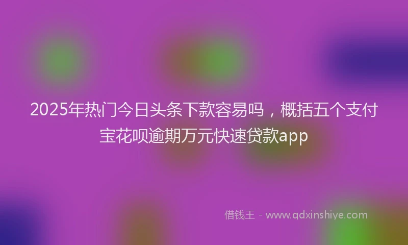 2025年热门今日头条下款容易吗，概括五个支付宝花呗逾期万元快速贷款app