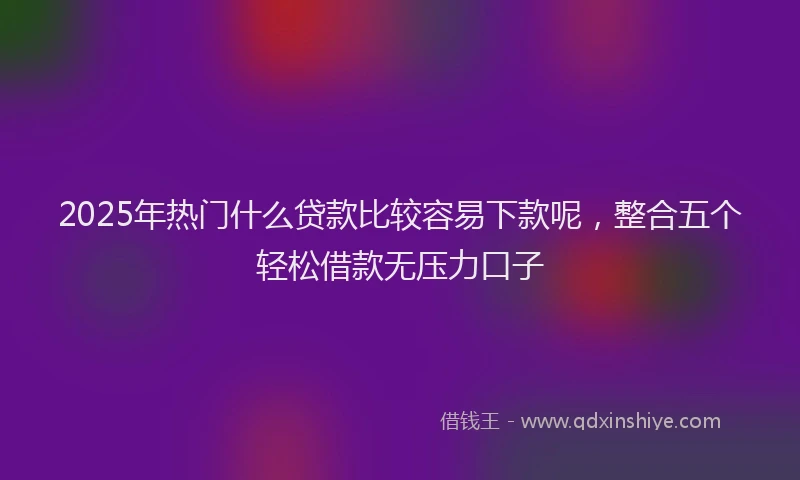 2025年热门什么贷款比较容易下款呢，整合五个轻松借款无压力口子