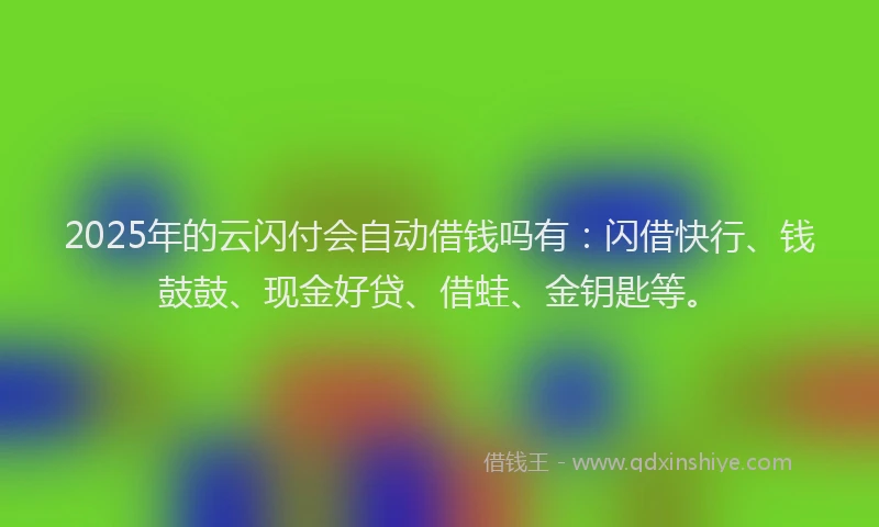 2025年的云闪付会自动借钱吗有：闪借快行、钱鼓鼓、现金好贷、借蛙、金钥匙等。