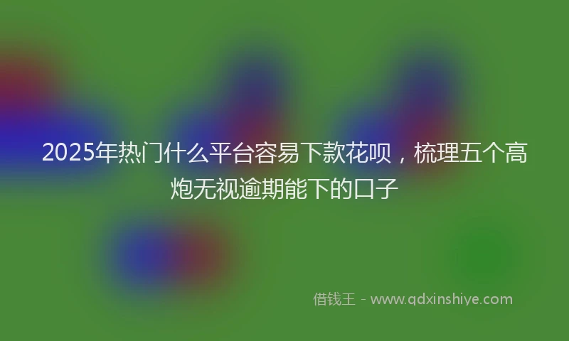 2025年热门什么平台容易下款花呗，梳理五个高炮无视逾期能下的口子