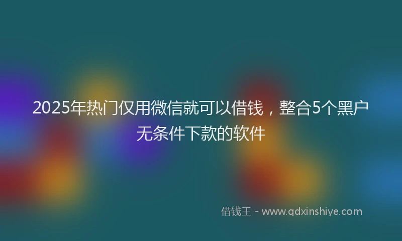 2025年热门仅用微信就可以借钱，整合5个黑户无条件下款的软件