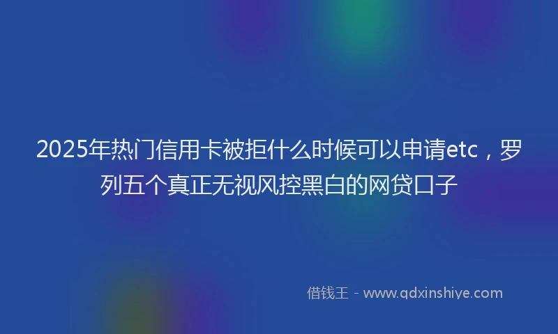 2025年热门信用卡被拒什么时候可以申请etc，罗列五个真正无视风控黑白的网贷口子