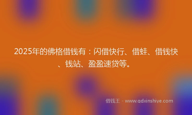 2025年的佛格借钱有：闪借快行、借蛙、借钱快、钱站、盈盈速贷等。