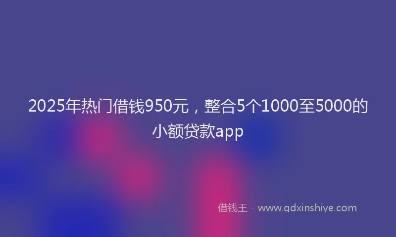 2025年热门借钱950元，整合5个1000至5000的小额贷款app